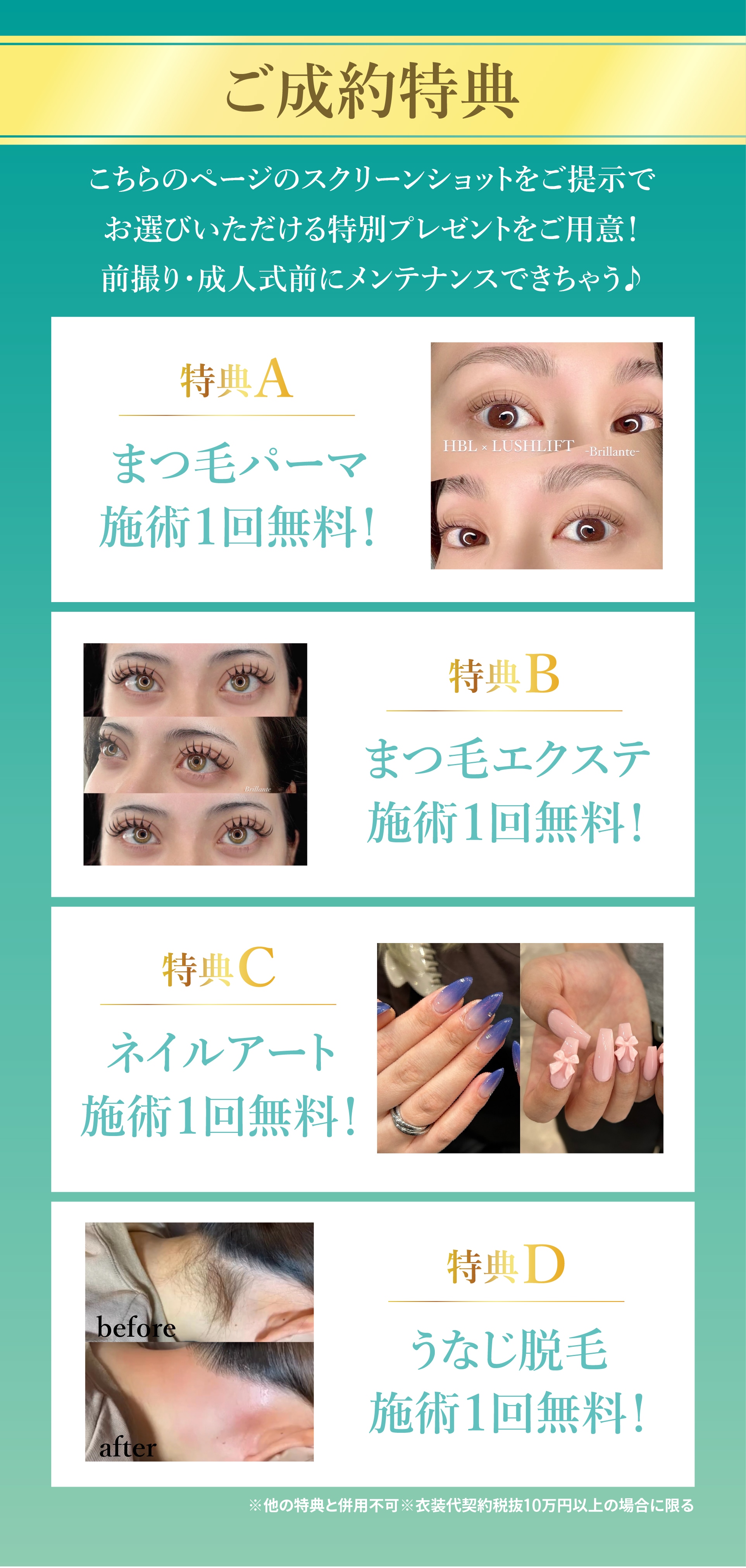 ご成約特典　こちらのページのスクリーンショットをご提示でお選びいただける特別プレゼントをご用意！　前撮り・成人式前にメンテナンスできちゃう♪　特典A　まつ毛パーマ　施術1回無料！　HBL x LUSHLIFT -Brillante-　特典B　まつ毛エクステ　施術1回無料！　特典C　ネイルアート　施術1回無料！　特典D　うなじ脱毛　施術1回無料！　※他の特典と併用不可※衣装代契約税抜10万円以上の場合に限る